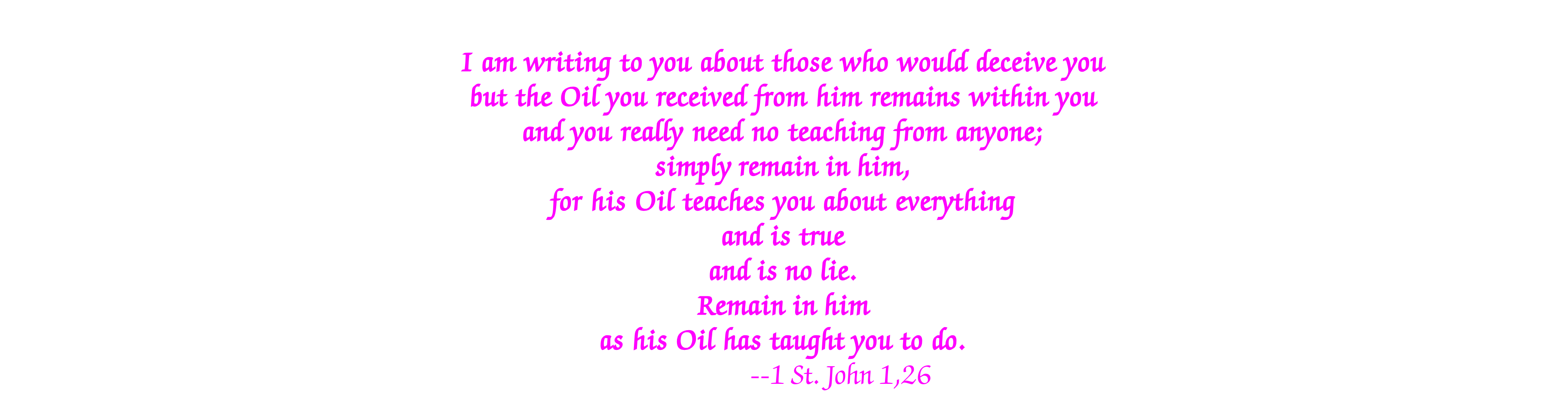 I am writing to you about those who would deceive you but the Oil you received from him remains within you and you really need no teaching from anyone; simply remain in him, for his Oil teaches you about everything and is true and is no lie. Remain in him as his Oil has taught you to do. --1 St. John 1,26