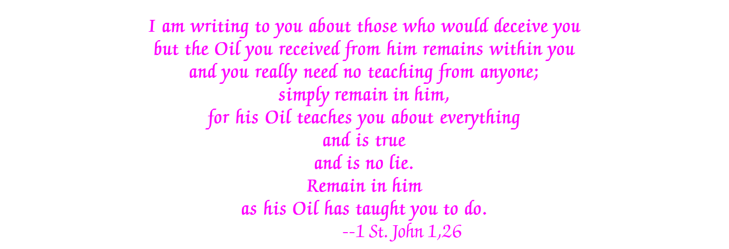 I am writing to you about those who would deceive you but the Oil you received from him remains within you and you really need no teaching from anyone; simply remain in him, for his Oil teaches you about everything and is true and is no lie. Remain in him as his Oil has taught you to do. --1 St. John 1,26