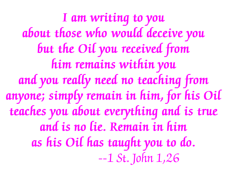 I am writing to you about those who would deceive you but the Oil you received from him remains within you and you really need no teaching from anyone; simply remain in him, for his Oil teaches you about everything and is true and is no lie. Remain in him as his Oil has taught you to do. --1 St. John 1,26